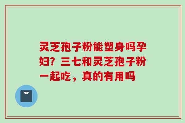 灵芝孢子粉能塑身吗孕妇？三七和灵芝孢子粉一起吃，真的有用吗