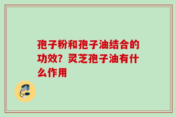 孢子粉和孢子油结合的功效？灵芝孢子油有什么作用