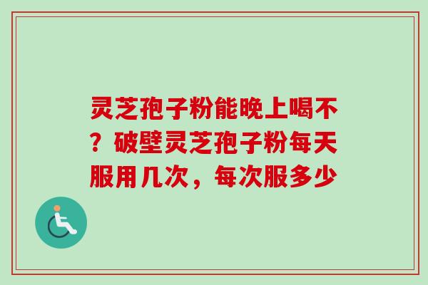 灵芝孢子粉能晚上喝不？破壁灵芝孢子粉每天服用几次，每次服多少