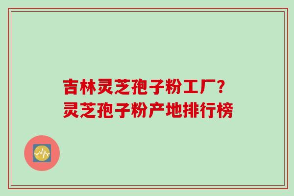 吉林灵芝孢子粉工厂？灵芝孢子粉产地排行榜