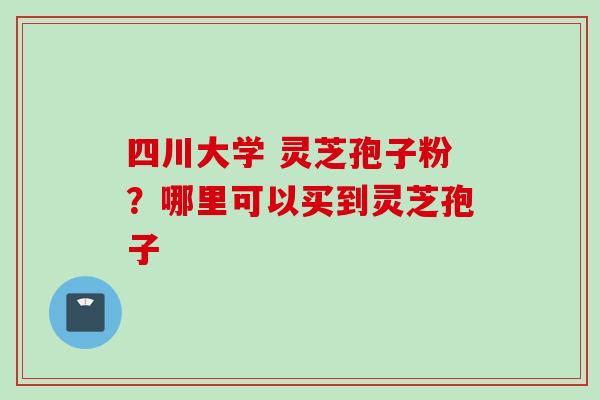四川大学 灵芝孢子粉?哪里可以买到灵芝孢子 四川大学 灵芝孢子粉?哪里可以买到灵芝孢子