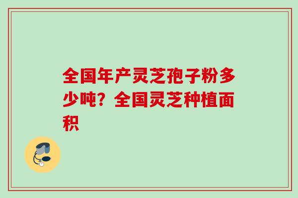 全国年产灵芝孢子粉多少吨？全国灵芝种植面积