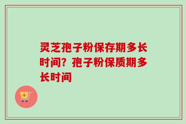 灵芝孢子粉保存期多长时间？孢子粉保质期多长时间