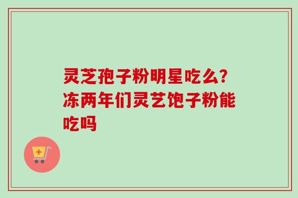 灵芝孢子粉明星吃么？冻两年们灵艺饱子粉能吃吗