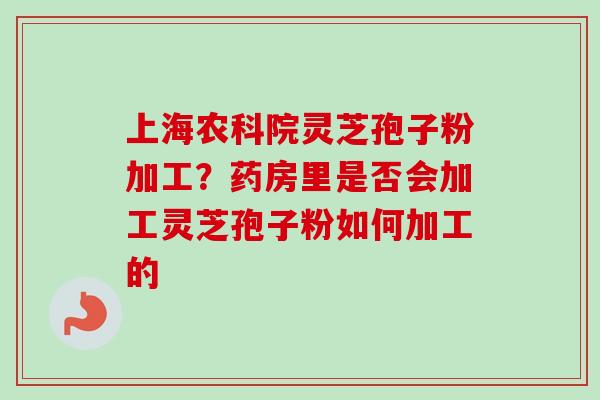 上海农科院灵芝孢子粉加工?药房里是否会加工灵芝孢子粉如何加工的 上海农科院灵芝孢子粉加工?药房里是否会加工灵芝孢子粉如何加工的