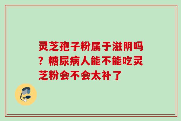 灵芝孢子粉属于滋阴吗？糖尿病人能不能吃灵芝粉会不会太补了