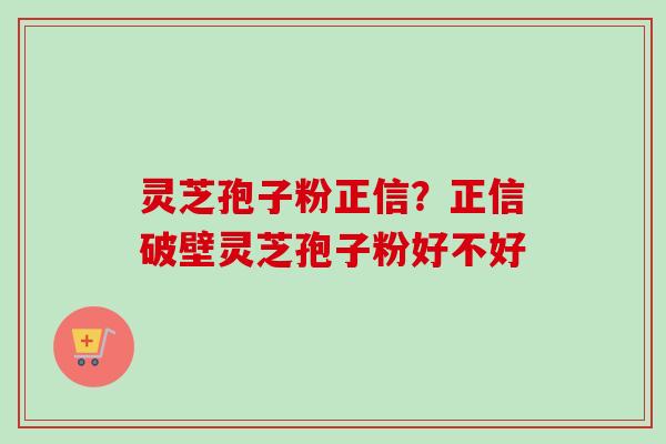灵芝孢子粉正信？正信破壁灵芝孢子粉好不好