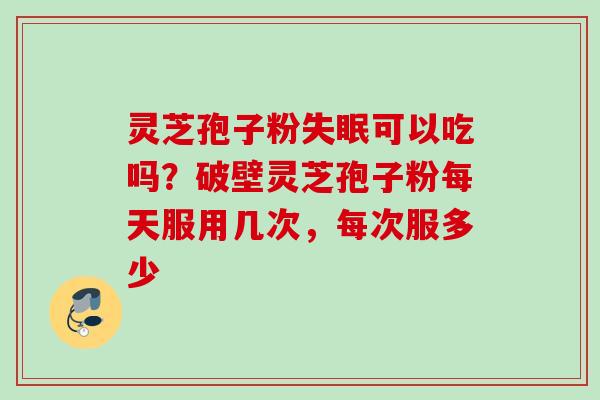 灵芝孢子粉失眠可以吃吗？破壁灵芝孢子粉每天服用几次，每次服多少