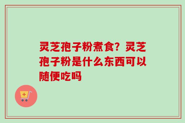 灵芝孢子粉煮食？灵芝孢子粉是什么东西可以随便吃吗