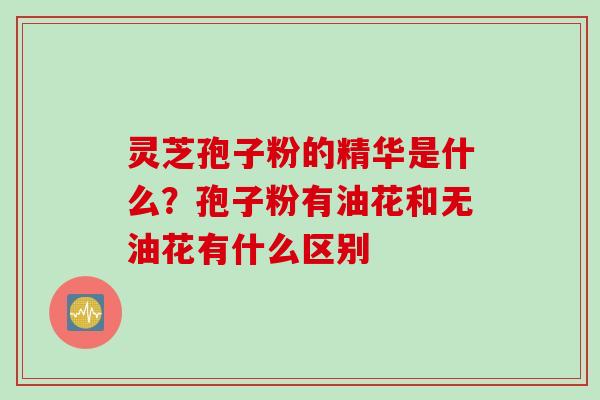 灵芝孢子粉的精华是什么？孢子粉有油花和无油花有什么区别