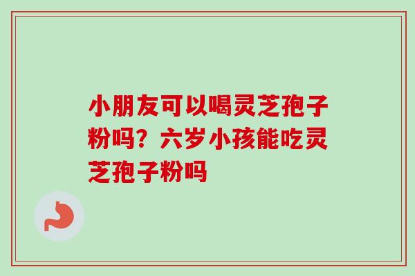 小朋友可以喝灵芝孢子粉吗？六岁小孩能吃灵芝孢子粉吗