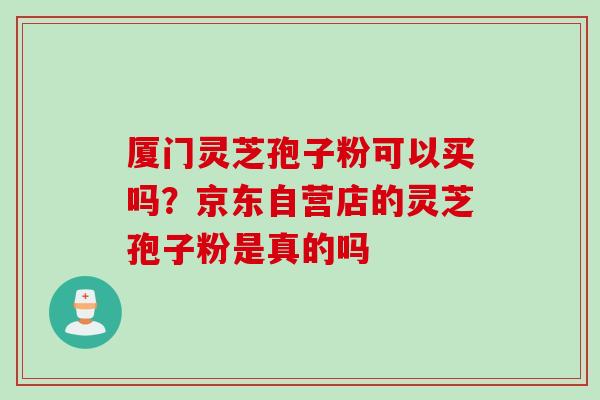 厦门灵芝孢子粉可以买吗？京东自营店的灵芝孢子粉是真的吗