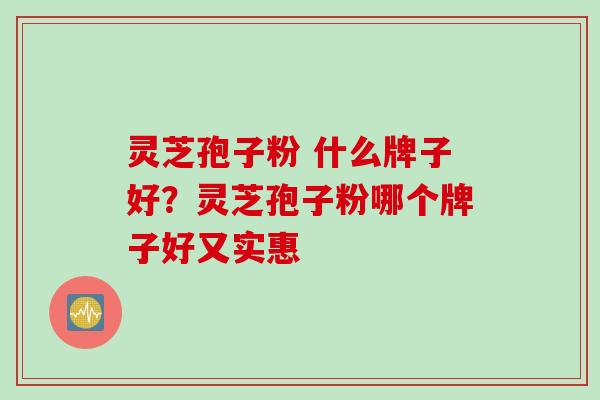 灵芝孢子粉 什么牌子好?灵芝孢子粉哪个牌子好又实惠 灵芝孢子粉 什么牌子好?灵芝孢子粉哪个牌子好又实惠