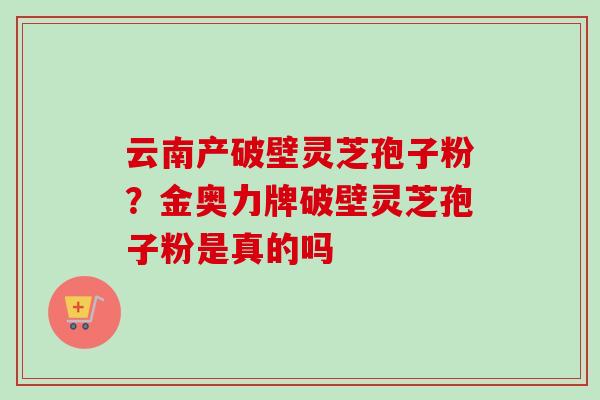 云南产破壁灵芝孢子粉？金奥力牌破壁灵芝孢子粉是真的吗