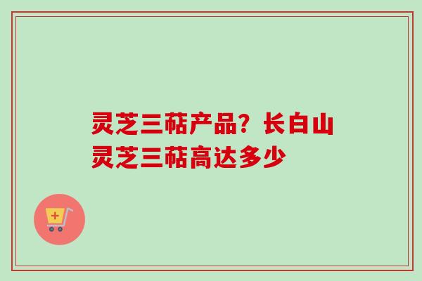 灵芝三萜产品？长白山灵芝三萜高达多少