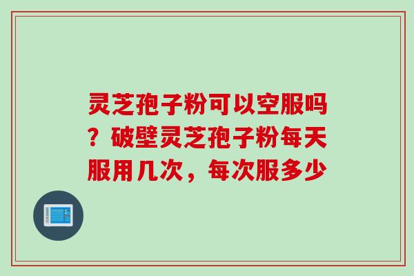 灵芝孢子粉可以空服吗？破壁灵芝孢子粉每天服用几次，每次服多少