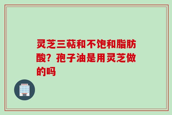 灵芝三萜和不饱和脂肪酸？孢子油是用灵芝做的吗