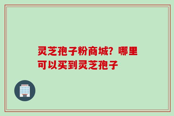 灵芝孢子粉商城？哪里可以买到灵芝孢子