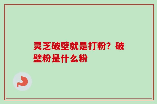 灵芝破壁就是打粉？破壁粉是什么粉
