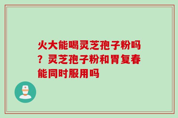 火大能喝灵芝孢子粉吗？灵芝孢子粉和胃复春能同时服用吗
