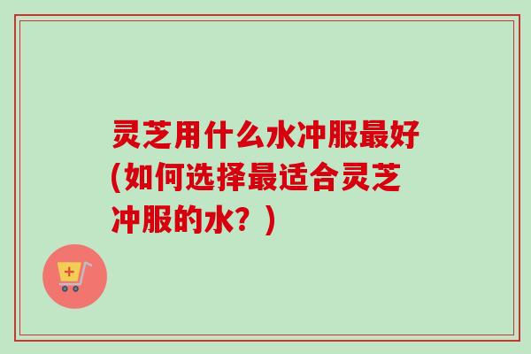 灵芝用什么水冲服最好(如何选择最适合灵芝冲服的水？)