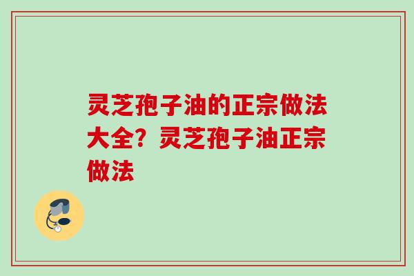 灵芝孢子油的正宗做法大全？灵芝孢子油正宗做法
