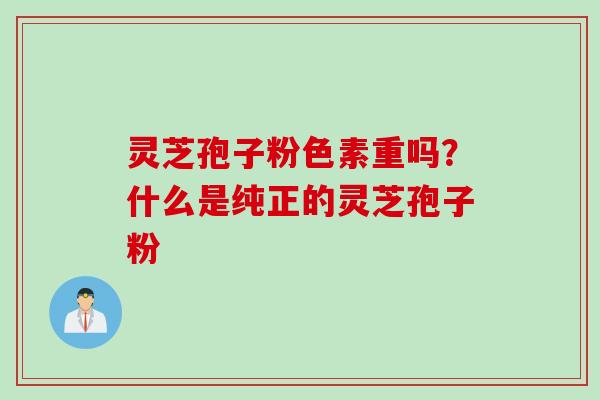 灵芝孢子粉色素重吗？什么是纯正的灵芝孢子粉