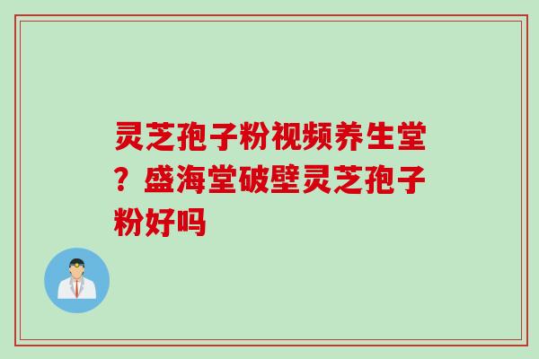 灵芝孢子粉视频养生堂？盛海堂破壁灵芝孢子粉好吗