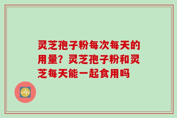 灵芝孢子粉每次每天的用量？灵芝孢子粉和灵芝每天能一起食用吗