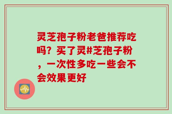 灵芝孢子粉老爸推荐吃吗？买了灵#芝孢子粉，一次性多吃一些会不会效果更好