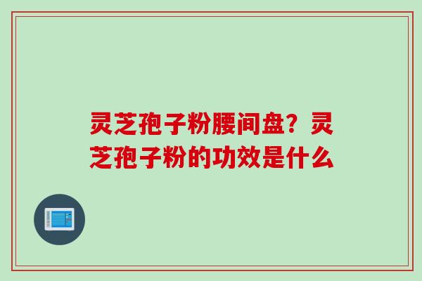 灵芝孢子粉腰间盘？灵芝孢子粉的功效是什么