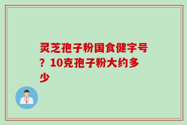 灵芝孢子粉国食健字号?10克孢子粉大约多少 灵芝孢子粉国食健字号?10克孢子粉大约多少