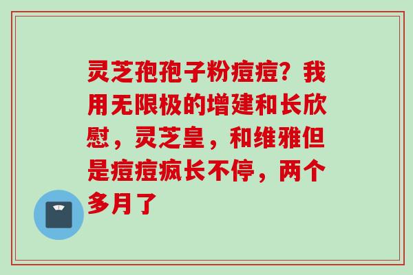 灵芝孢孢子粉痘痘?我用无限极的增建和长欣慰,灵芝皇,和维雅但是痘痘疯长不停,两个多月了 灵芝孢孢子粉痘痘?我用无限极的增建和长欣慰,灵芝皇,和维雅但是痘痘疯长不停,两个多月了