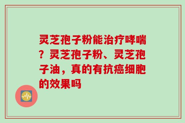 灵芝孢子粉能治疗哮喘？灵芝孢子粉、灵芝孢子油，真的有抗癌细胞的效果吗