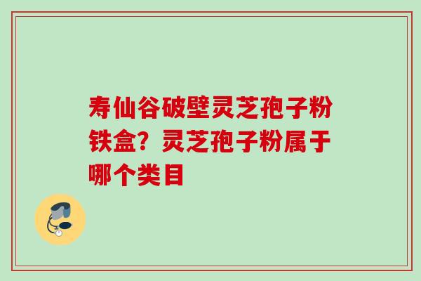 寿仙谷破壁灵芝孢子粉铁盒？灵芝孢子粉属于哪个类目