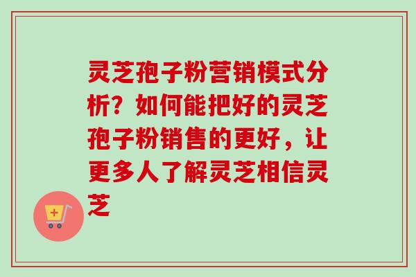 灵芝孢子粉营销模式分析?如何能把好的灵芝孢子粉销售的更好,让更多人了解灵芝相信灵芝 灵芝孢子粉营销模式分析?如何能把好的灵芝孢子粉销售的更好,让更多人了解灵芝相信灵芝