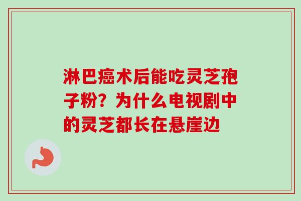 淋巴术后能吃灵芝孢子粉?为什么电视剧中的灵芝都长在悬崖边 淋巴术后能吃灵芝孢子粉?为什么电视剧中的灵芝都长在悬崖边