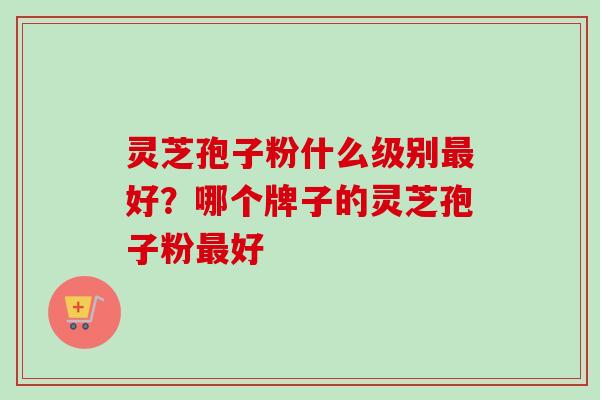 灵芝孢子粉什么级别好?哪个牌子的灵芝孢子粉好 灵芝孢子粉什么级别好?哪个牌子的灵芝孢子粉好