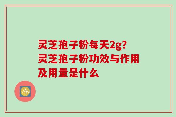 灵芝孢子粉每天2g?灵芝孢子粉功效与作用及用量是什么 灵芝孢子粉每天2g?灵芝孢子粉功效与作用及用量是什么