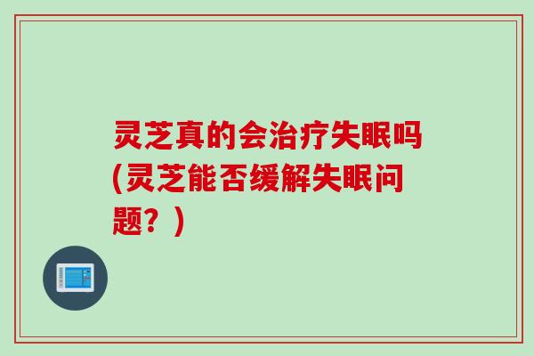灵芝真的会吗(灵芝能否缓解问题?) 灵芝真的会吗(灵芝能否缓解问题?)