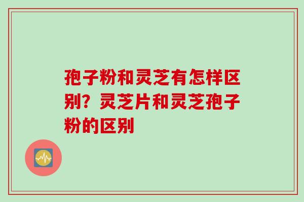 孢子粉和灵芝有怎样区别？灵芝片和灵芝孢子粉的区别