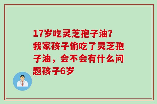 17岁吃灵芝孢子油？我家孩子偷吃了灵芝孢子油，会不会有什么问题孩子6岁
