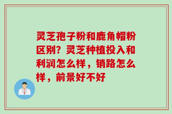 灵芝孢子粉和鹿角帽粉区别?灵芝种植投入和利润怎么样,销路怎么样,前景好不好 灵芝孢子粉和鹿角帽粉区别?灵芝种植投入和利润怎么样,销路怎么样,前景好不好