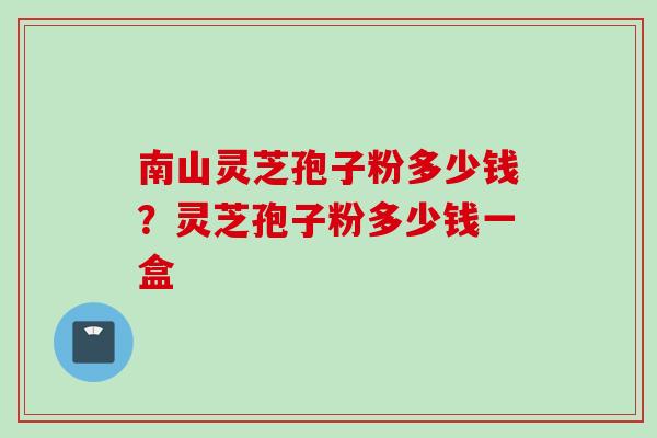 南山灵芝孢子粉多少钱？灵芝孢子粉多少钱一盒