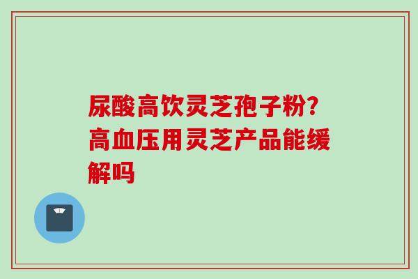 尿酸高饮灵芝孢子粉？高血压用灵芝产品能缓解吗