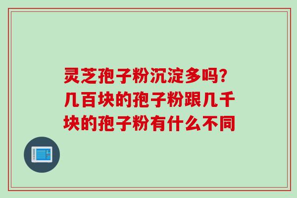 灵芝孢子粉沉淀多吗？几百块的孢子粉跟几千块的孢子粉有什么不同