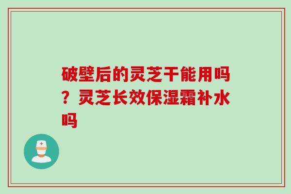 破壁后的灵芝干能用吗?灵芝长效保湿霜补水吗 破壁后的灵芝干能用吗?灵芝长效保湿霜补水吗