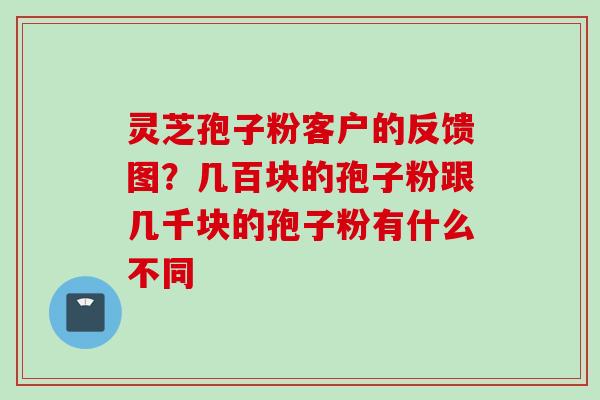 灵芝孢子粉客户的反馈图？几百块的孢子粉跟几千块的孢子粉有什么不同