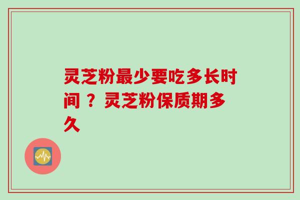 灵芝粉最少要吃多长时间 ？灵芝粉保质期多久