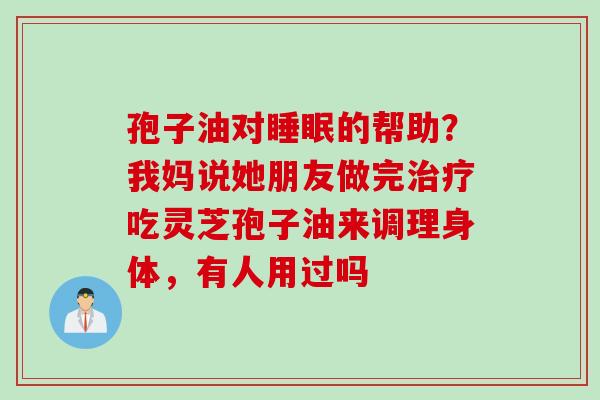 孢子油对睡眠的帮助？我妈说她朋友做完治疗吃灵芝孢子油来调理身体，有人用过吗